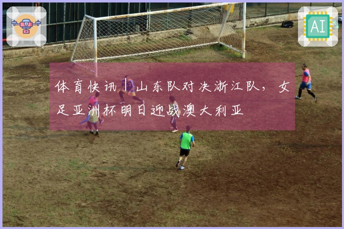 体育快讯｜山东队对决浙江队，女足亚洲杯明日迎战澳大利亚
