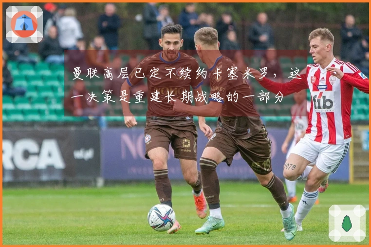 曼联高层已定不续约卡塞米罗，这一决策是重建长期战略的一部分