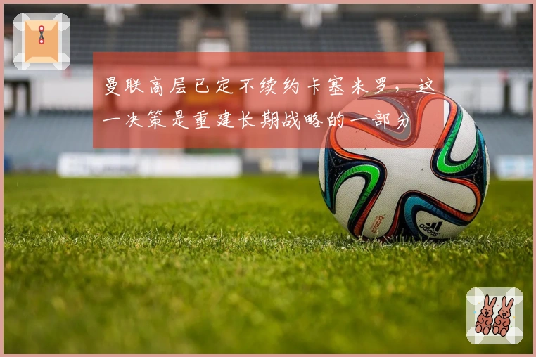 曼联高层已定不续约卡塞米罗，这一决策是重建长期战略的一部分