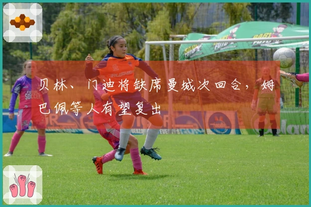 贝林、门迪将缺席曼城次回合，姆巴佩等人有望复出