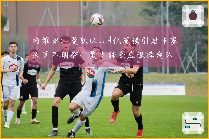 内维尔：曼联以1.4亿英镑引进卡塞米罗不明智，夏季转会应选择离队