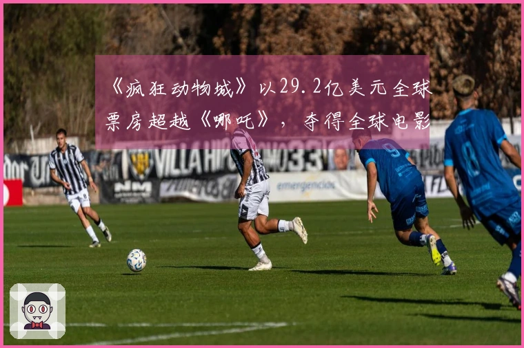 《疯狂动物城》以29.2亿美元全球票房超越《哪吒》，夺得全球电影冠军