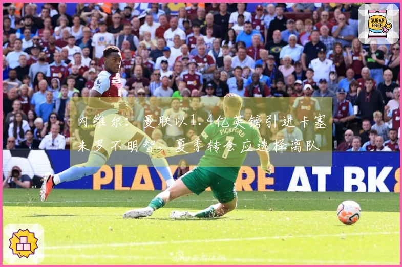 内维尔：曼联以1.4亿英镑引进卡塞米罗不明智，夏季转会应选择离队