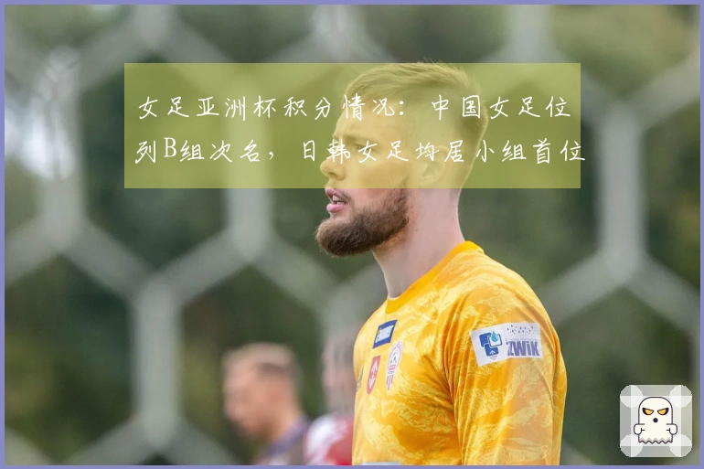 女足亚洲杯积分情况：中国女足位列B组次名，日韩女足均居小组首位