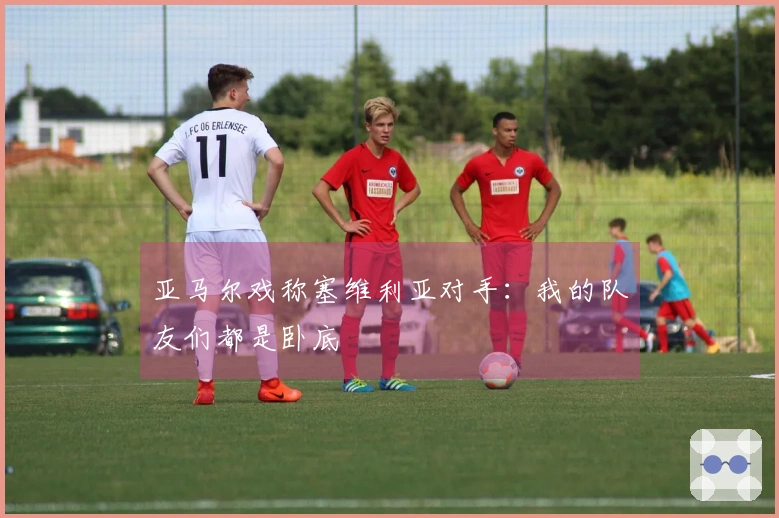 亚马尔戏称塞维利亚对手：我的队友们都是卧底