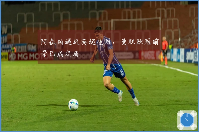 阿森纳逼近英超桂冠，曼联欧冠前景已成定局