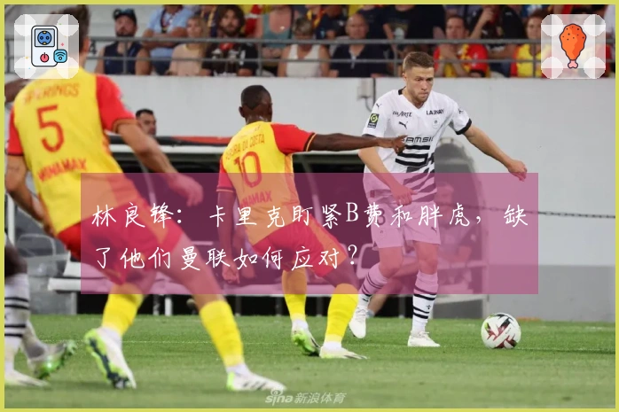 林良锋：卡里克盯紧B费和胖虎，缺了他们曼联如何应对？