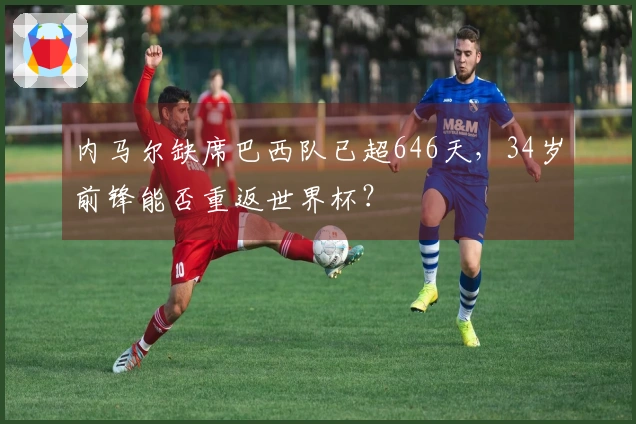 内马尔缺席巴西队已超646天，34岁前锋能否重返世界杯？
