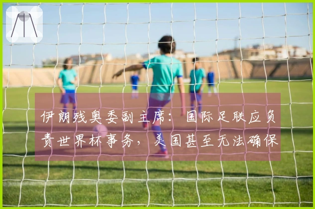 伊朗残奥委副主席：国际足联应负责世界杯事务，美国甚至无法确保安全